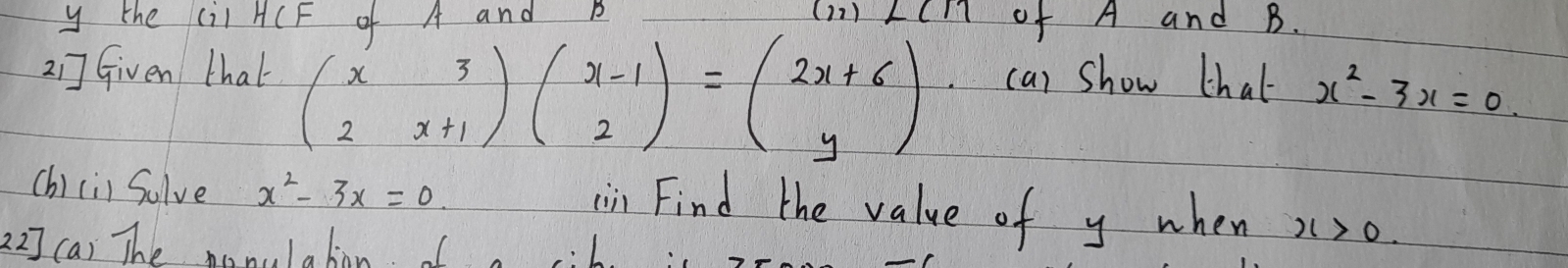 the (il HCF of A and B (11) LCm of A and B. 
21] Given that beginpmatrix x&3 2&x+1endpmatrix beginpmatrix x-1 2endpmatrix =beginpmatrix 2x+6 yendpmatrix ca) show thal x^2-3x=0. 
(h)ci) Sulve x^2-3x=0. x>0
in Find the value of y when 
22] (a) The monolabon I ib. is