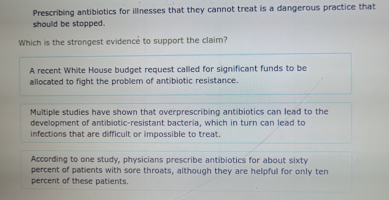 Prescribing antibiotics for illnesses that they cannot treat is a dangerous practice that
should be stopped.
Which is the strongest evidence to support the claim?
A recent White House budget request called for significant funds to be
allocated to fight the problem of antibiotic resistance.
Multiple studies have shown that overprescribing antibiotics can lead to the
development of antibiotic-resistant bacteria, which in turn can lead to
infections that are difficult or impossible to treat.
According to one study, physicians prescribe antibiotics for about sixty
percent of patients with sore throats, although they are helpful for only ten
percent of these patients.