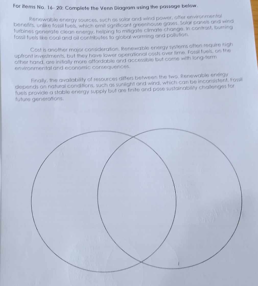 For items No. 16- 20: Complete the Venn Diagram using the passage below. 
Renewable energy sources, such as solar and wind power, offer environmental 
benefits, unlike fossil fuels, which emit significant greenhouse gases. Solar panels and wind 
turbines generate clean energy, helping to mitigate climate change. In contrast, burning 
fossil fuels like coal and oil contributes to global warming and pollution. 
Cost is another major consideration. Renewable energy systems often require high 
upfront investments, but they have lower operational costs over time. Fossil fuels, on the 
other hand, are initially more affordable and accessible but come with long-term 
environmental and economic consequences. 
Finally, the availability of resources differs between the two. Renewable energy 
depends on natural conditions, such as sunlight and wind, which can be inconsistent. Fossil 
fuels provide a stable energy supply but are finite and pose sustainability chaïlenges for 
future generations.