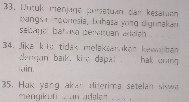 Untuk menjaga persatuan dan kesatuan 
bangsa Indonesia, bahasa yang digunakan 
sebagai bahasa persatuan adalah . . . . 
34. Jika kita tidak melaksanakan kewajiban 
dengan baik, kita dapat . . . hak orang 
lain. 
35. Hak yang akan diterima setelah siswa 
mengikuti ujian adalah _、