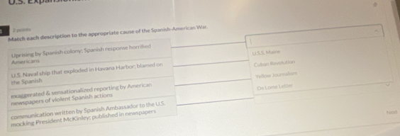 1 2 points
Match each description to the appropriate cause of the Spanish-American War.
U.S.S. Maine
Americans Uprising by Spanish colony; Spanish response horrified
the Spanish U.S. Naval ship that exploded in Havana Harbor; blamed on
Cuban Revolution
newspapers of violent Spanish actions Yellow Journalism
exaggerated & sensationalized reporting by American
communication written by Spanish Ambassador to the U.S. De Lame Letter
mocking President McKinley; published in newspapers
Next