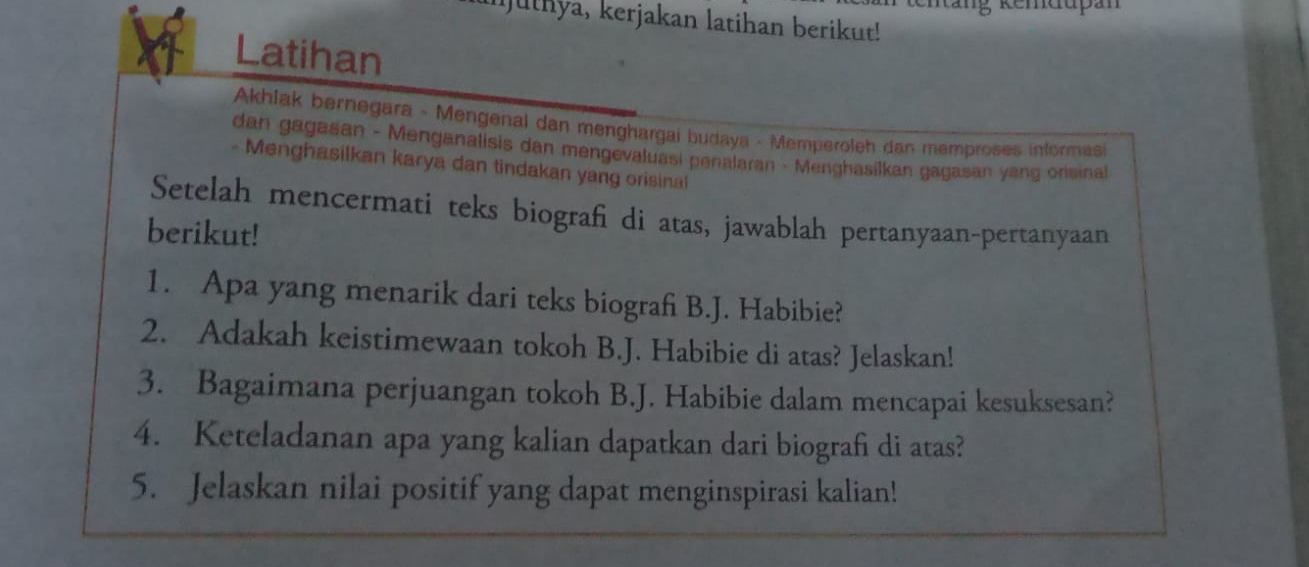 Ijuthya, kerjakan latihan berikut! 
Latihan 
Akhlak bernegara - Mengenal dan menghargai budaya - Memperoleh dan memproses informas 
dan gagasan - Menganalisis dan mengevaluasi penalaran - Menghasilkan gagasan yang orisinal 
- Menghasilkan karya dan tindakan yang orisinal 
Setelah mencermati teks biografi di atas, jawablah pertanyaan-pertanyaan 
berikut! 
1. Apa yang menarik dari teks biograf B.J. Habibie? 
2. Adakah keistimewaan tokoh B.J. Habibie di atas? Jelaskan! 
3. Bagaimana perjuangan tokoh B.J. Habibie dalam mencapai kesuksesan? 
4. Keteladanan apa yang kalian dapatkan dari biografi di atas? 
5. Jelaskan nilai positif yang dapat menginspirasi kalian!