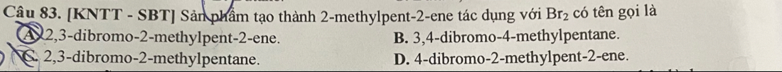 [KNTT - SBT] Sản phẩm tạo thành 2-methylpent -2 -ene tác dụng với Br_2 có tên gọi là
A 2, 3 -dibromo -2 -methylpent -2 -ene. B. 3, 4 -dibromo -4 -methylpentane.
C. 2, 3 -dibromo -2 -methylpentane. D. 4 -dibromo -2 -methylpent -2 -ene.