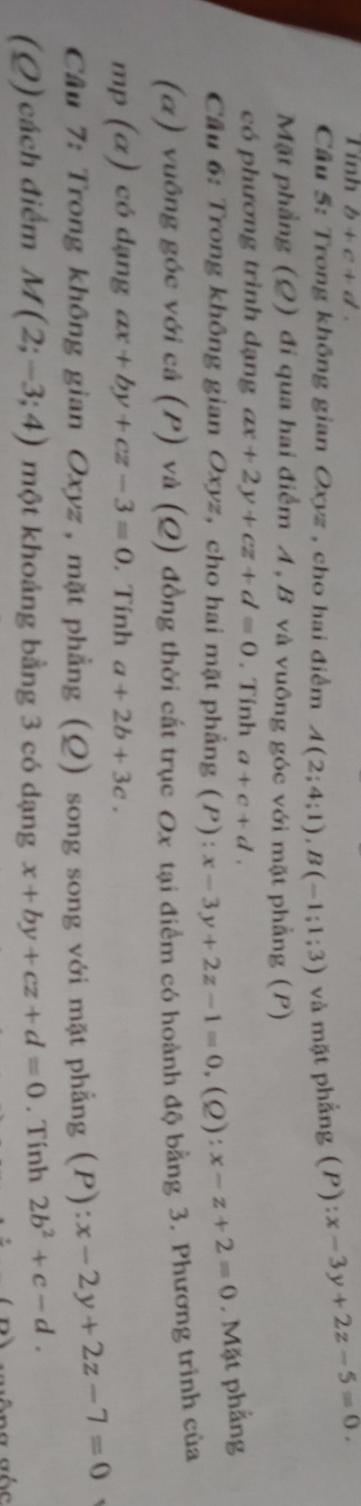 Tính b+c+d. 
Cầu 5: Trong không gian Oxyz , cho hai điểm A(2;4;1), B(-1;1;3) và mặt phẳng (P) x-3y+2z-5=0. 
Mặt phẳng (Q) đi qua hai điểm A , B và vuông góc với mặt phẳng (P) 
có phương trình dạng ax+2y+cz+d=0. Tính a+c+d. 
Cầu 6: Trong không gian Oxyz, cho hai mặt phẳng (P):x-3y+2z-1=0, (Q): x-z+2=0. Mặt phẳng 
(α) vuông góc với cả (P) và (Q) đồng thời cất trục Ox tại điểm có hoành độ bằng 3. Phương trình của 
mp (α) có dạng ax+by+cz-3=0. Tính a+2b+3c. 
Câu 7: Trong không gian Oxyz , mặt phẳng (Q) song song với mặt phẳng (P): x-2y+2z-7=0
(Q) cách điểm M(2;-3;4) một khoảng bằng 3 có dạng x+by+cz+d=0. Tính 2b^2+c-d.