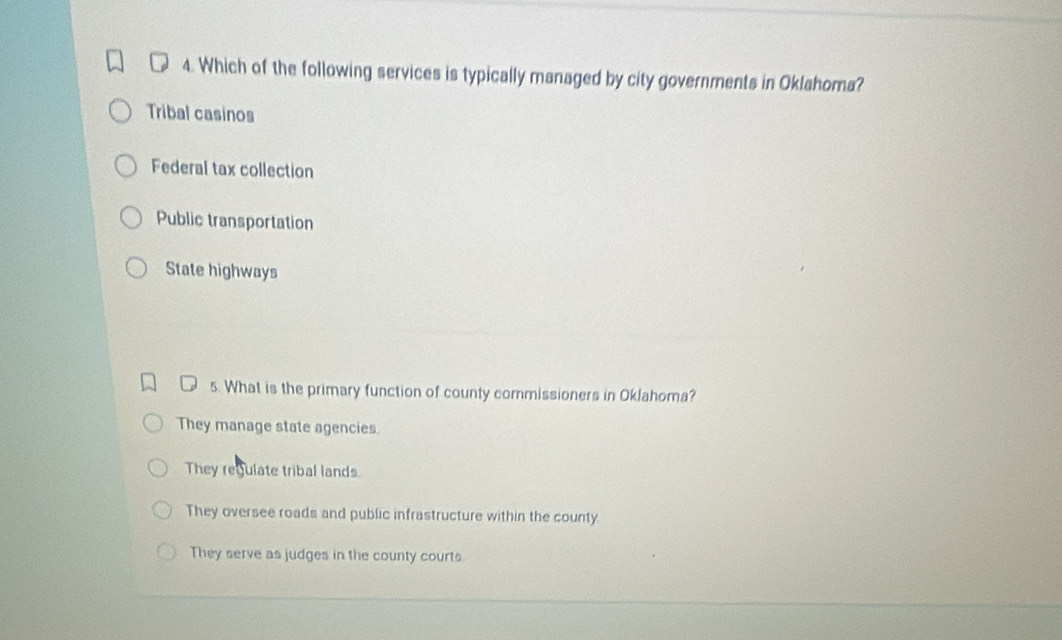 Which of the following services is typically managed by city governments in Oklahoma?
Tribal casinos
Federal tax collection
Public transportation
State highways
5 What is the primary function of county commissioners in Oklahoma?
They manage state agencies
They regulate tribal lands
They oversee roads and public infrastructure within the county
They serve as judges in the county courts