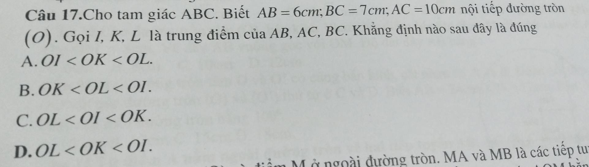 Câu 17.Cho tam giác ABC. Biết AB=6cm; BC=7cm; AC=10cm nội tiếp đường tròn
(O). Gọi I, K, L là trung điểm của AB, AC, BC. Khẳng định nào sau đây là đúng
A. OI .
B. OK .
C. OL .
D. OL . 
Mở ngoài đường tròn. MA và MB là các tiếp tu