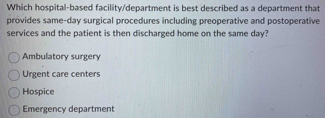 Which hospital-based facility/department is best described as a department that
provides same-day surgical procedures including preoperative and postoperative
services and the patient is then discharged home on the same day?
Ambulatory surgery
Urgent care centers
Hospice
Emergency department