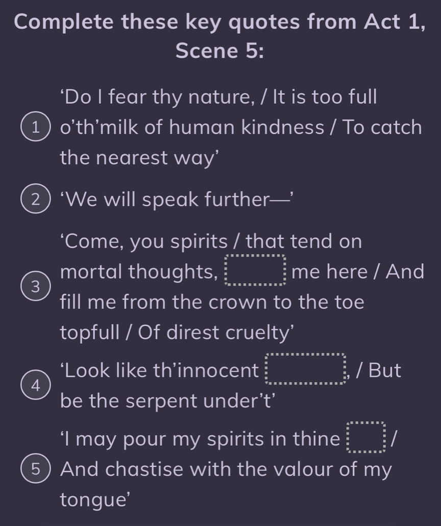 Complete these key quotes from Act 1, 
Scene 5: 
‘Do I fear thy nature, / It is too full 
1 o'th'milk of human kindness / To catch 
the nearest way' 
2) ‘We will speak further—’ 
‘Come, you spirits / that tend on 
mortal thoughts, frac (frac 4)^5* * * * * * * *   5/6   5/6  7* * * * * * * * *  langendarray me here / And 
3 
fill me from the crown to the toe 
topfull / Of direst cruelty' 
‘Look like th’innocent ∈tlimits _0^((frac 4)5)* x............../;/But 
4 
be the serpent under’t’ 
‘I may pour my spirits in thine ∈tlimits _ 3/5 ^ 4/5 * π * π *  9/5 /
5 ) And chastise with the valour of my 
tongue'