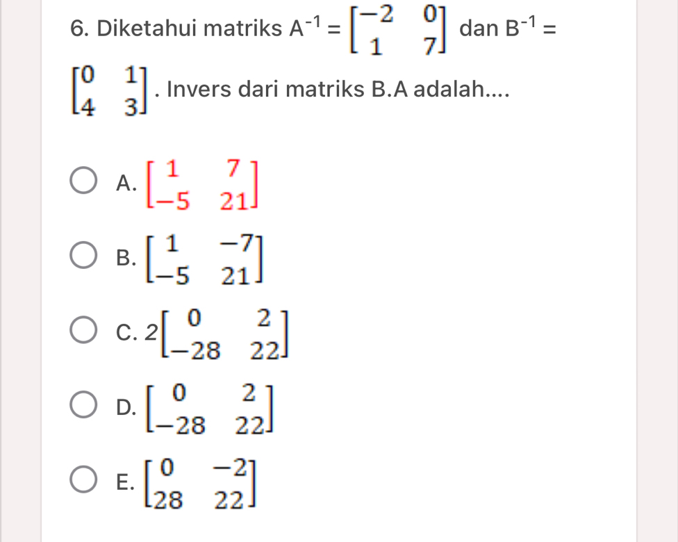 Diketahui matriks A^(-1)=beginbmatrix -2&0 1&7endbmatrix dan B^(-1)=
beginbmatrix 0&1 4&3endbmatrix. Invers dari matriks B. A adalah....
A. beginbmatrix 1&7 -5&21endbmatrix
B. beginbmatrix 1&-7 -5&21endbmatrix
C. 2beginbmatrix 0&2 -28&22endbmatrix
D. beginbmatrix 0&2 -28&22endbmatrix
E. beginbmatrix 0&-2 28&22endbmatrix