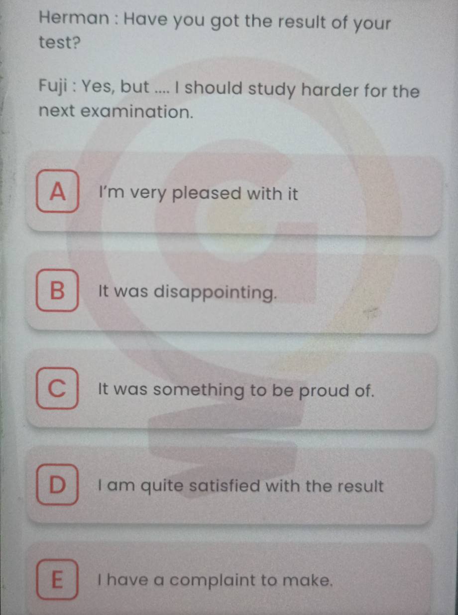 Herman : Have you got the result of your
test?
Fuji : Yes, but .... I should study harder for the
next examination.
A I'm very pleased with it
B It was disappointing.
C It was something to be proud of.
D I am quite satisfied with the result
E I have a complaint to make.