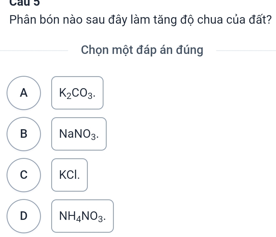 Cau 5
Phân bón nào sau đây làm tăng độ chua của đất?
Chọn một đáp án đúng
A K_2CO_3.
B
NaNO_3.
C KCl.
D NH_4NO_3.