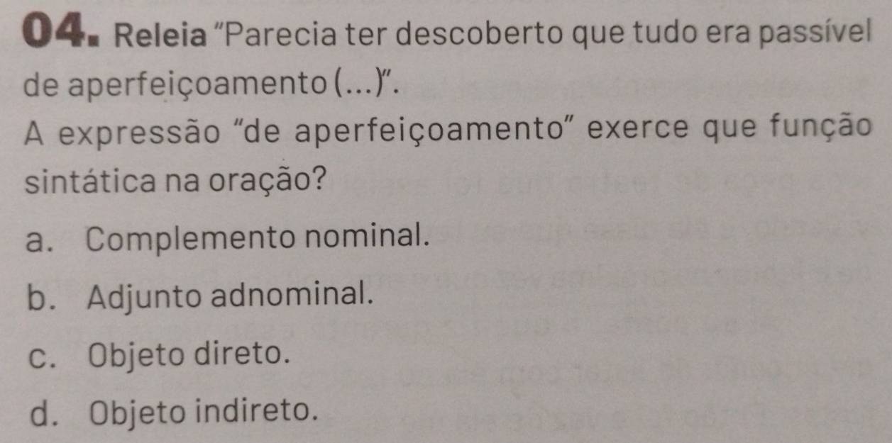 Releia "Parecia ter descoberto que tudo era passívell
de aperfeiçoamento (...)".
A expressão "de aperfeiçoamento" exerce que função
sintática na oração?
a. Complemento nominal.
b. Adjunto adnominal.
c. Objeto direto.
d. Objeto indireto.