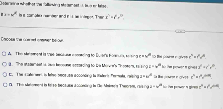 Determine whether the following statement is true or false.
If z=re^(i0) is a complex number and n is an integer. Then z^n=r^ne^(i0). 
Choose the correct answer below.
A. The statement is true because according to Euler's Formula, raising z=re^(i0) to the power n gives z^n=r^ne^(jθ).
B. The statement is true because according to De Moivre's Theorem, raising z=re^(i0) to the power n gives z^n=r^ne^(jθ).
C. The statement is false because according to Euler's Formula, raising z=re^(i0) to the power n gives z^n=r^ne^(i(nθ )).
D. The statement is false because according to De Moivre's Theorem, raising z=re^(i0) to the power n gives z^n=r^ne^(i(nθ )).