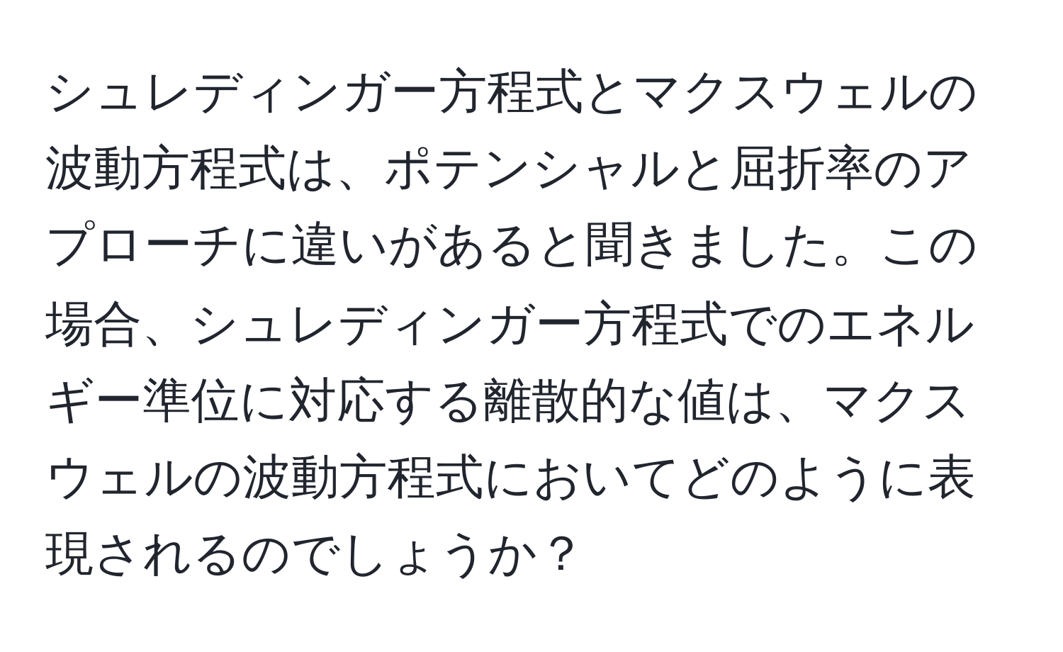 シュレディンガー方程式とマクスウェルの波動方程式は、ポテンシャルと屈折率のアプローチに違いがあると聞きました。この場合、シュレディンガー方程式でのエネルギー準位に対応する離散的な値は、マクスウェルの波動方程式においてどのように表現されるのでしょうか？