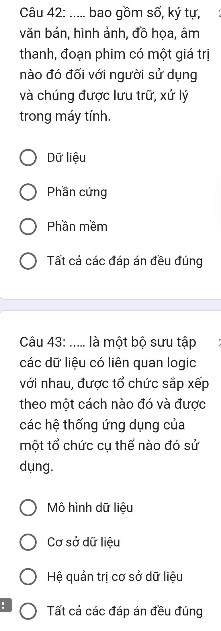 ..... bao gồm số, ký tự,
văn bản, hình ảnh, đồ họa, âm
thanh, đoạn phim có một giá trị
nào đó đối với người sử dụng
và chúng được lưu trữ, xử lý
trong máy tính.
Dữ liệu
Phần cứng
Phần mềm
Tất cả các đáp án đều đúng
Câu 43: ..... là một bộ sưu tập
các dữ liệu có liên quan logic
với nhau, được tổ chức sắp xếp
theo một cách nào đó và được
các hệ thống ứng dụng của
một tổ chức cụ thể nào đó sử
dụng.
Mô hình dữ liệu
Cơ sở dữ liệu
Hệ quản trị cơ sở dữ liệu
!
Tất cả các đáp án đều đúng