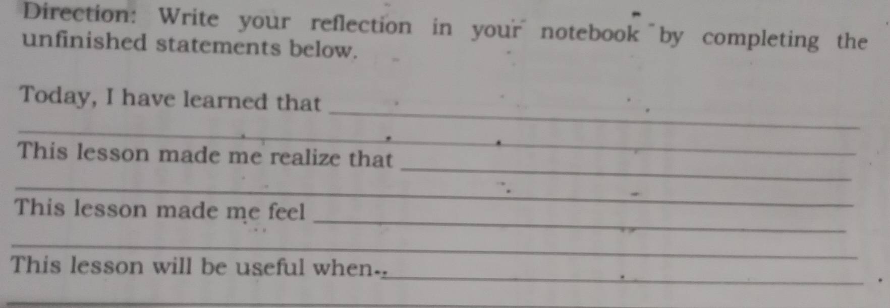 Direction: Write your reflection in your notebook by completing the 
unfinished statements below. 
Today, I have learned that 
_ 
_ 
_ 
_ 
This lesson made me realize that 
_ 
_ 
This lesson made me feel 
_ 
_ 
This lesson will be useful when- 
_