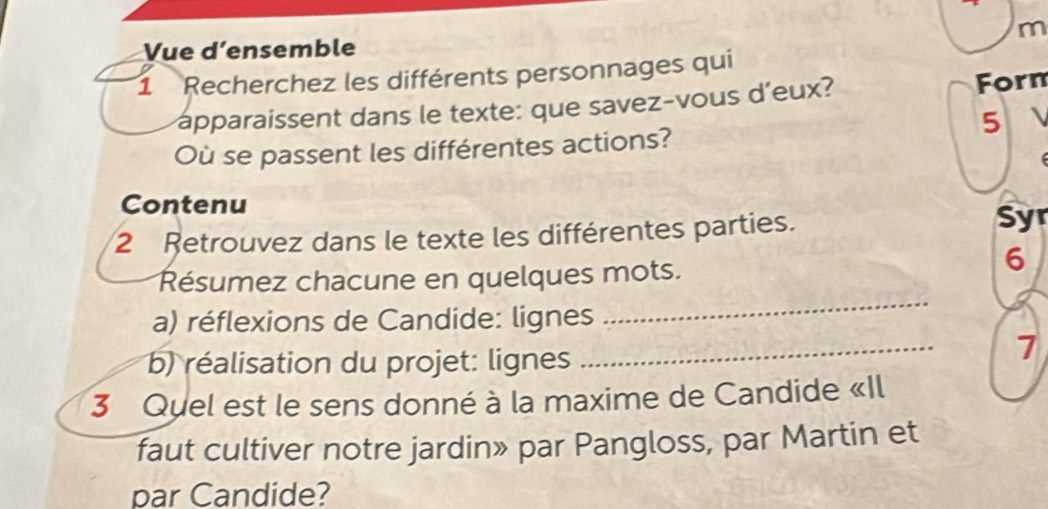 Vue d’ensemble 
1 Recherchez les différents personnages qui 
apparaissent dans le texte: que savez-vous d'eux? Forn 
5 
Où se passent les différentes actions? 
Contenu 
2 Retrouvez dans le texte les différentes parties. Syr 
_ 
Résumez chacune en quelques mots. 
6 
_ 
a) réflexions de Candide: lignes 
b) réalisation du projet: lignes 
7 
3 Quel est le sens donné à la maxime de Candide «Il 
faut cultiver notre jardin» par Pangloss, par Martin et 
par Candide?