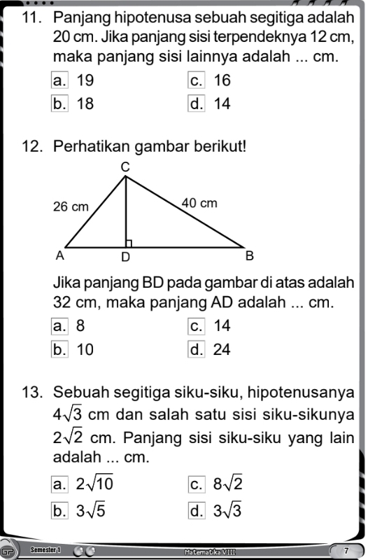 Panjang hipotenusa sebuah segitiga adalah
20 cm. Jika panjang sisi terpendeknya 12 cm,
maka panjang sisi lainnya adalah ... cm.
a. 19 c. 16
b. 18 d. 14
12. Perhatikan gambar berikut!
Jika panjang BD pada gambar di atas adalah
32 cm, maka panjang AD adalah ... cm.
a. 8 c. 14
b. 10 d. 24
13. Sebuah segitiga siku-siku, hipotenusanya
4sqrt(3)cm dan salah satu sisi siku-sikunya
2sqrt(2)cm. Panjang sisi siku-siku yang lain
adalah ... cm.
a. 2sqrt(10) 8sqrt(2)
C.
b. 3sqrt(5) d. 3sqrt(3)
Semester 1 Matematika VIII 7