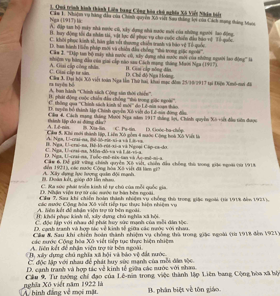 Quá trình hình thành Liên bang Cộng hòa chủ nghĩa Xô Viết Nhân biết
Câu 1. Nhiệm vụ hàng dầu của Chính quyền Xô viết Sau thắng lợi của Cách mạng tháng Mười
Nga (1917) là:
A. đập tan bộ máy nhà nước cũ, xây dựng nhà nước mới của những người lao động.
B. huy dộng tối đa nhân tài, vật lực để phục vụ cho cuộc chiến đấu bảo vệ Tổ quốc.
C. khối phục kinh tế, hàn gắn vết thương chiến tranh và bảo vệ Tổ quốc.
D. ban hành Hiến pháp mới và chiến đấu chống “thù trong giặc ngoài”.
Câu 2. “Đập tan bộ máy nhà nước cũ, xây dựng nhà nước mới của những người lao động” là
nhiệm vụ hàng đầu của giai cấp nào sau Cách mạng tháng Mười Nga (1917).
A. Giai cấp công nhân. B. Giai cấp nông dân.
C. Giai cấp tư sản. D. Chế độ Nga Hoàng.
Câu 3. Đại hội Xô viết toàn Nga lần Thứ hai, khai mạc đêm 25/10/1917 tại Điện Xmô-nưi đã
ra tuyên bố
A. ban hành “Chính sách Cộng sản thời chiến”.
B. phát động cuộc chiến đấu chống “thù trong giặc ngoài”.
C. thông qua “Chính sách kinh tế mới” do Lê-nin soạn thảo.
D. tuyên bố thành lập Chính quyền Xô viết do Lê-nin đứng đầu.
Câu 4. Cách mạng tháng Mười Nga năm 1917 thắng lợi, Chính quyền Xô viết đầu tiên được
thành lập do ai đứng đầu?
A. Lê-nin. B. Xta-lin. C. Pu-tin. D. Goóc-ba-chốp.
Câu 5. Khi mới thành lập, Liên Xô gồm 4 nước Cộng hoà Xô Viết là
A. Nga, U-crai-na, Bê-lô-rút-xi-a và Lít-va.
B. Nga, U-crai-na, Bê-lô-rút-xi-a và Ngoại Cáp-ca-dơ.
C. Nga, U-crai-na, Môn-đô-va và Lát-vi-a.
D. Nga, U-crai-na, Tuốc-mê-nix-tan và Ác-mê-ni-a.
Câu 6. Để giữ vững chính quyền Xô viết, chiến đấu chống thù trong giặc ngoài (từ 1918
đến 1921), các nước Cộng hòa Xô viết đã làm gì?
A. Xây dựng lực lượng quân đội mạnh.
B. Đoàn kết, giúp đỡ lẫn nhau.
C. Ra sức phát triển kinh tế tự chủ của mỗi quốc gia.
D. Nhận viện trợ từ các nước tư bản bên ngoài.
Câu 7. Sau khi chiến hoàn thành nhiệm vụ chống thù trong giặc ngoài (từ 1918 đến 1921),
các nước Cộng hòa Xô viết tiếp tục thực hiện nhiệm vụ
A. liên kết để nhận viện trợ từ bên ngoài.
B khôi phục kinh tế, xây dựng chủ nghĩa xã hội.
C. độc lập với nhau để phát huy sức mạnh của mỗi dân tộc.
D. cạnh tranh và hợp tác về kinh tế giữa các nước với nhau.
Câu 8. Sau khi chiến hoàn thành nhiệm vụ chống thù trong giặc ngoài (từ 1918 đến 1921)
các nước Cộng hòa Xô viết tiếp tục thực hiện nhiệm
A. liên kết để nhận viện trợ từ bên ngoài.
B. xây dựng chủ nghĩa xã hội và bảo vệ đất nước.
C. độc lập với nhau để phát huy sức mạnh của mỗi dân tộc.
D. cạnh tranh và hợp tác về kinh tế giữa các nước với nhau.
Câu 9. Tư tưởng chỉ đạo của Lê-nin trong việc thành lập Liên bang Cộng hòa xã hội
nghĩa Xô viết năm 1922 là
A bình đẳng về mọi mặt.  B. phân biệt về tôn giáo.