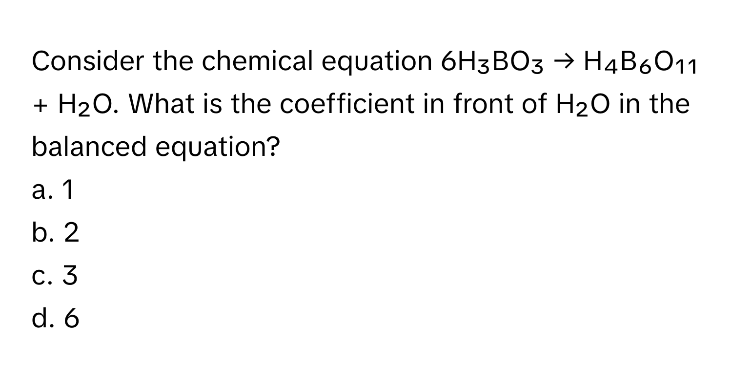 Consider the chemical equation 6H₃BO₃ → H₄B₆O₁₁ + H₂O. What is the coefficient in front of H₂O in the balanced equation?

a. 1
b. 2
c. 3
d. 6