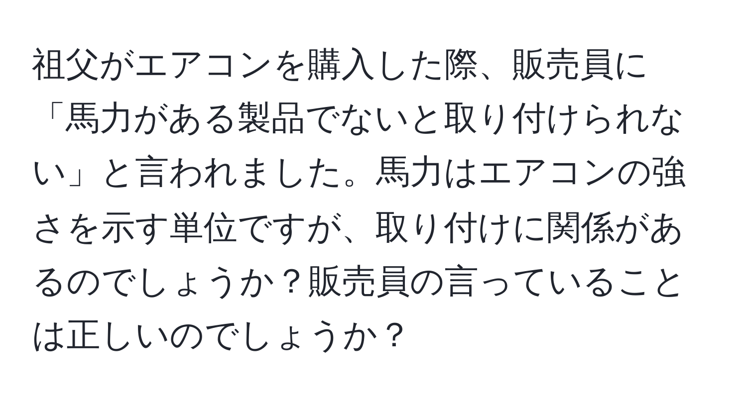 祖父がエアコンを購入した際、販売員に「馬力がある製品でないと取り付けられない」と言われました。馬力はエアコンの強さを示す単位ですが、取り付けに関係があるのでしょうか？販売員の言っていることは正しいのでしょうか？