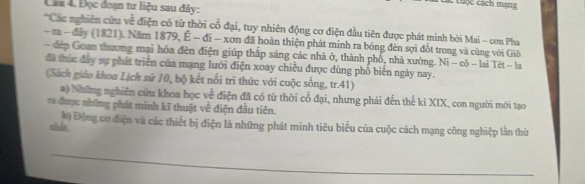 ác cuộc cách mạng 
Câu 4. Đọc đoạn tư liệu sau đây: 
'Các nghiên cứa về điện có từ thời cổ đại, tuy nhiên động cơ điện đầu tiên được phát minh bởi Mai - cơn Pha 
- m - đây (1821). Năm 1879, Ê - đi - xơn đã hoàn thiện phát minh ra bóng đèn sợi đốt trong và cùng với Giô 
- đếp Goan thương mại hóa đèn điện giúp thắp sáng các nhà ở, thành phố, nhà xưởng. Ni - cô - lai Tét - la 
đã thức đây sự phát triển của mạng lưới điện xoay chiều được dùng phố biến ngày nay. 
(Sách giáo khoa Lịch sử 10, bộ kết nổi tri thức với cuộc sống, tr.41) 
a) Những nghiên cứu khoa học về điện đã có từ thời cổ đại, nhưng phải đến thế ki XIX, con người mới tạo 
va được những phát minh kĩ thuật về điện đầu tiên. 
b ) Động cơ điện và các thiết bị điện là những phát minh tiêu biểu của cuộc cách mạng công nghiệp lần thừ 
_