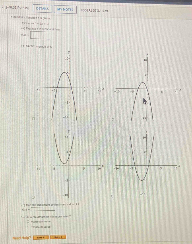 DETAILS MY NOTES SCOLALG7 3.1.029.
A quadratic function n is given.
f(x)=-x^2-3x+3
(a) Express fin standard form.
f(x)=□
(b) Sketch a graph of /.


+
(c) Find the maximum or minimum value of f.
f(x)=□
Is this a maximum or minimum value?
maxmum value
minimum value
Need Help? Ha s c H Vrichs II