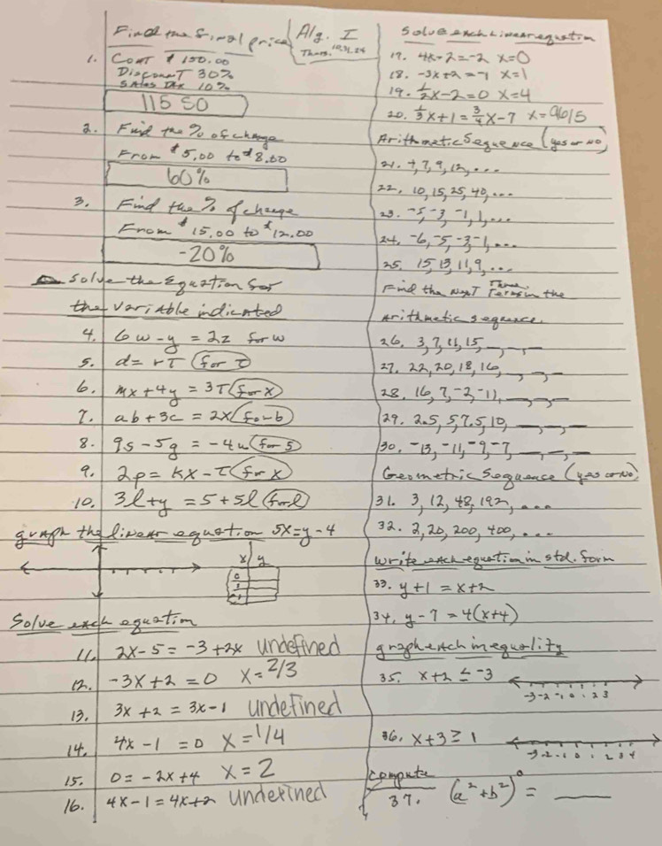 Find thefival grice
Aly. I Solve Auch Limearegustion
Thens 'e y ty
1.  COuT 1 150. 00
17.
Di0c0NT 307 18. -3x+2=-1x=1
SHas Dx 107. 19.  1/2 x-2=0x=4
115 50
2o.  1/3 x+1= 3/4 x-7x=96/5
a. Fuid the % of change
Arithmetic Seguence (yos- No)
From +5, 00 tod8, 60 6w-y=2z forw 26, 3, 3 13, 15-)_
5. d=rT(for 27, 22, D, 18, 16,_
lo. mx+4y=3T(forx) 28. 16, 3, -311._
7. ab+3c=2* boxed f_0-6
29. 2. 5, 5, 7. 5, 10_
_
8. 95-5g=-4u(for5 30, -13, -11-9 -7_
_
9. 2p=kx-t(frx) Geometric soguance (yas orno
10. 3l+y=5+5l+ml 31. 3, 12, 48, 192, . .
gragh the liverequation 5x=y-4 32. 3, 20, 200, 400, . .
X
write chequationinstd. form
. y+1=x+2
Solvecguation 34. y-7=4(x+4)
2x-5=-3+2x undefied graghentch inequality
12. -3x+2=0 x=2/3 35. x+2≤ -3
13. 3x+2=3x-1 undefined
-3-2 A 3
14. 4x-1=0x=1/4
Ce, x+3≥ 1
15. 0=-2x+4 x=2 -3 L 34
computer
16. 4x-1=4x+a underined 3 (a^2+b^2)^0= _