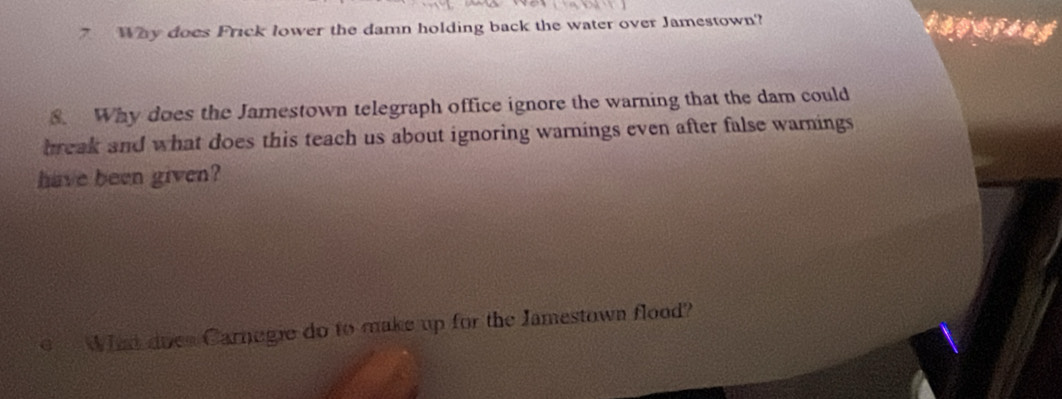 Why does Frick lower the damn holding back the water over Jamestown? 
8. Why does the Jamestown telegraph office ignore the warning that the dam could 
break and what does this teach us about ignoring warnings even after false warnings 
have been given? 
Wha does Carnegie do to make up for the Jamestown flood?