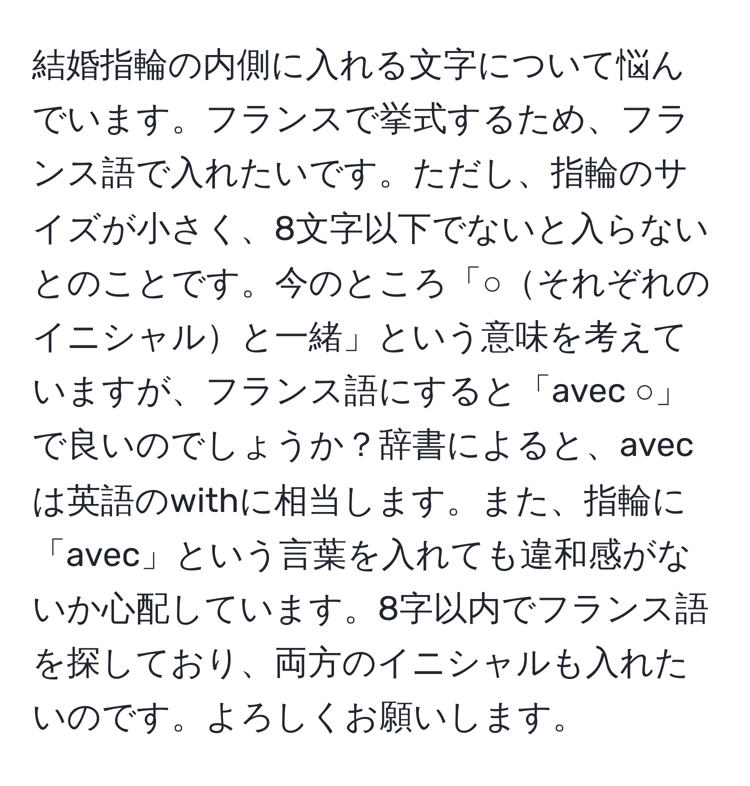 結婚指輪の内側に入れる文字について悩んでいます。フランスで挙式するため、フランス語で入れたいです。ただし、指輪のサイズが小さく、8文字以下でないと入らないとのことです。今のところ「○それぞれのイニシャルと一緒」という意味を考えていますが、フランス語にすると「avec ○」で良いのでしょうか？辞書によると、avecは英語のwithに相当します。また、指輪に「avec」という言葉を入れても違和感がないか心配しています。8字以内でフランス語を探しており、両方のイニシャルも入れたいのです。よろしくお願いします。