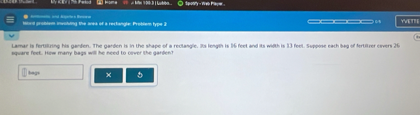 My ICEV | 7th Perlod A Home , Mix 100.3 | Lubbo.. Spotify - Web Player.. 
● Amtimets and Algebro Resew 
Word problem involving the area of a rectangle: Problem type 2 □□□□ 05 YVETTE 
r 
Lamar is fertilizing his garden. The garden is in the shape of a rectangle. Its length is 16 feet and its width is 13 feet. Suppose each bag of fertilizer covers 26
square feet. How many bags will he need to cover the garden? 
bags ×