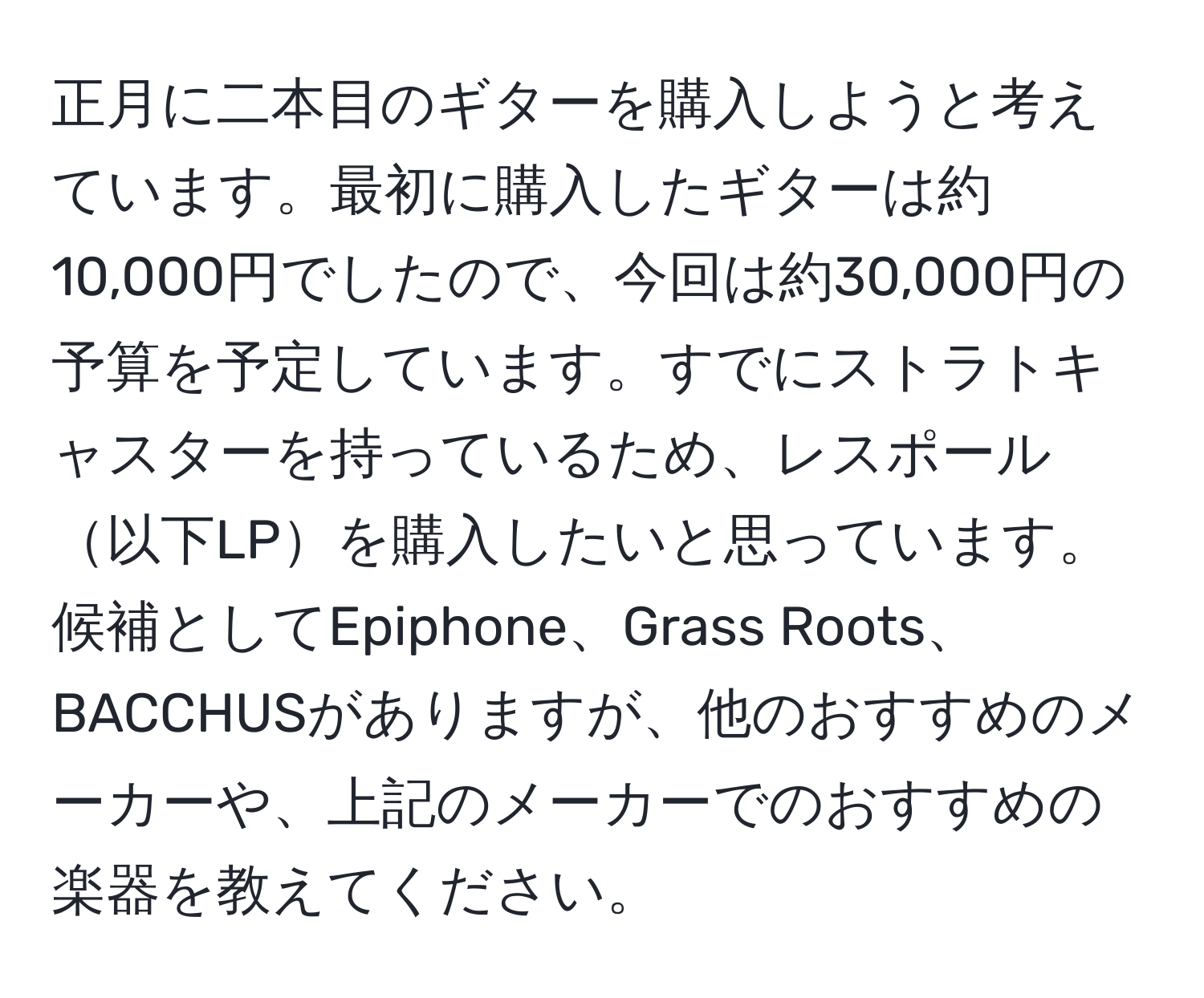 正月に二本目のギターを購入しようと考えています。最初に購入したギターは約10,000円でしたので、今回は約30,000円の予算を予定しています。すでにストラトキャスターを持っているため、レスポール以下LPを購入したいと思っています。候補としてEpiphone、Grass Roots、BACCHUSがありますが、他のおすすめのメーカーや、上記のメーカーでのおすすめの楽器を教えてください。