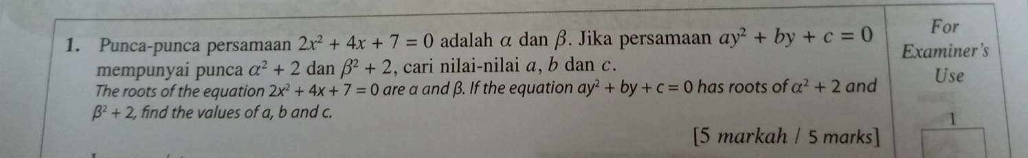 For 
1. Punca-punca persamaan 2x^2+4x+7=0 adalah α dan β. Jika persamaan ay^2+by+c=0 Examiner’s 
mempunyai punca alpha^2+2alpha lai nbeta^2+2 , cari nilai-nilai a, b dan c. 
The roots of the equation 2x^2+4x+7=0 are a and β. If the equation ay^2+by+c=0 has roots of alpha^2+2 and 
Use
beta^2+2, , find the values of a, b and c. 
1 
[5 markah / 5 marks]