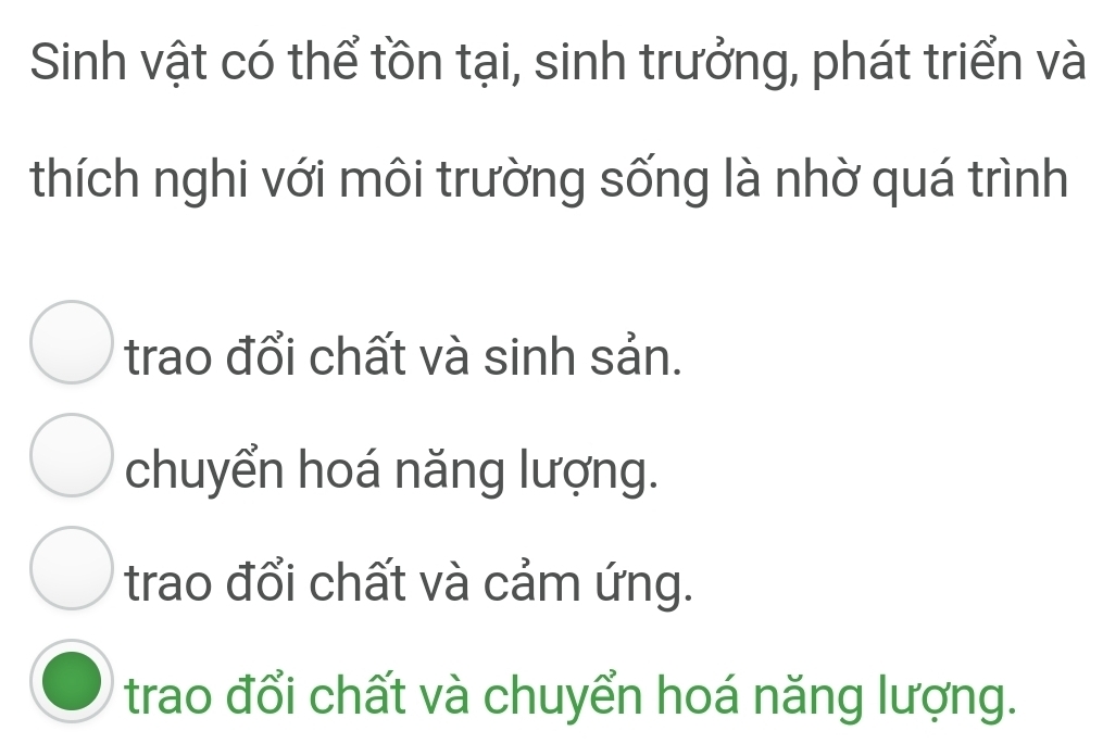 Sinh vật có thể tồn tại, sinh trưởng, phát triển và
thích nghi với môi trường sống là nhờ quá trình
trao đổi chất và sinh sản.
chuyển hoá năng lượng.
trao đổi chất và cảm ứng.
trao đổi chất và chuyển hoá năng lượng.