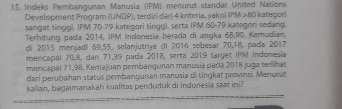 Indeks Pembangunan Manusia (IPM) menurut standar United Nations 
Development Program (UNDP), terdiri dari 4 kriteria, yakni IPM > 80 kategori 
sangat tinggi, IPM 70 - 79 kategori tinggi. serta IPM 60 - 79 kategori sedang. 
Terhitung pada 2014, IPM Indonesia berada di angka 68, 90. Kemudian, 
di 2015 menjadi 69, 55, selanjutnya di 2016 sebesar 70, 18, pada 2017
mencapái 70, 8, dan 71, 39 pada 2018, serta 2019 target IPM Indonesia 
mencapai 71,98. Kemajuan pembangunan manusia pada 2018 juga terlihat 
dari perubahan status pembangunan manusia di tingkat provinsi. Menurut 
kalian, bagaimanakah kualitas penduduk di Indonesia saat ini?