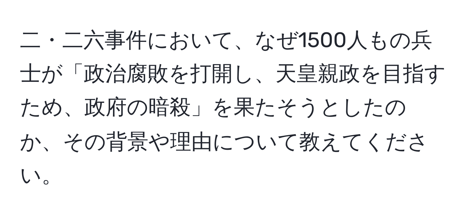 二・二六事件において、なぜ1500人もの兵士が「政治腐敗を打開し、天皇親政を目指すため、政府の暗殺」を果たそうとしたのか、その背景や理由について教えてください。