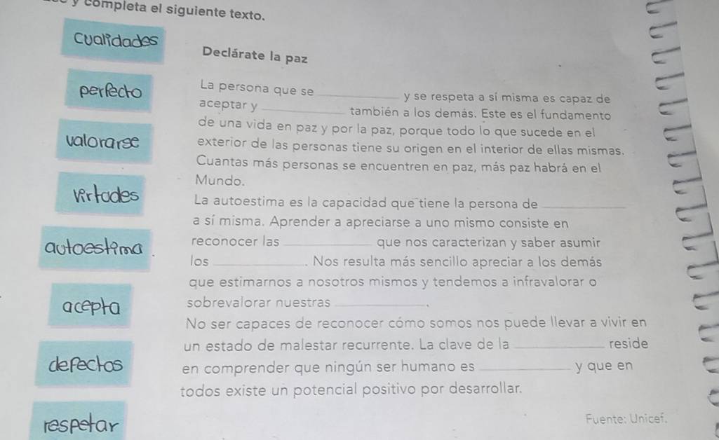 completa el siguiente texto. 
Cualidades Declárate la paz 
La persona que se y se respeta a sí misma es capaz de 
perfecto aceptar y__ 
también a los demás. Este es el fundamento 
de una vida en paz y por la paz, porque todo lo que sucede en el 
valorarse exterior de las personas tiene su origen en el interior de ellas mismas. 
Cuantas más personas se encuentren en paz, más paz habrá en el 
Mundo. 
Wrtodes La autoestima es la capacidad queñtiene la persona de_ 
a sí misma. Aprender a apreciarse a uno mismo consiste en 
autoestima reconocer las _que nos caracterizan y saber asumir 
los _. Nos resulta más sencillo apreciar a los demás 
que estimarnos a nosotros mismos y tendemos a infravalorar o 
acepta sobrevalorar nuestras_ 
No ser capaces de reconocer cómo somos nos puede llevar a vivir en 
un estado de malestar recurrente. La clave de la _reside 
defectos en comprender que ningún ser humano es _y que en 
todos existe un potencial positivo por desarrollar. 
respetar Fuente: Unicef.