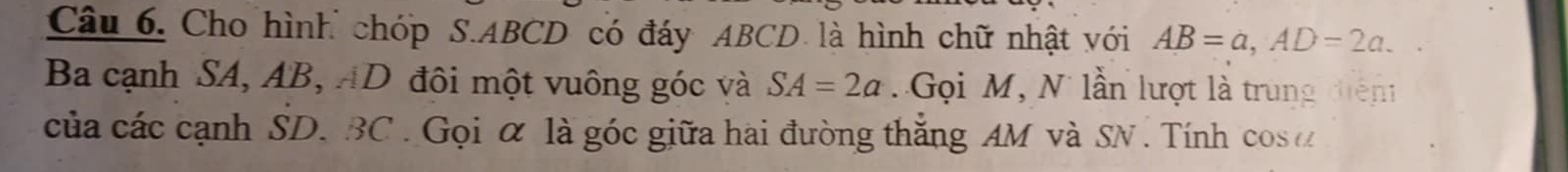 Cho hình chóp S. ABCD có đáy ABCD là hình chữ nhật với AB=a, AD=2a. 
Ba cạnh SA, AB, AD đôi một vuông góc và SA=2a Gọi M, N lần lượt là trung diện 
của các cạnh SD. BC. Gọi α là góc giữa hai đường thắng AM và SN . Tính cos ơ