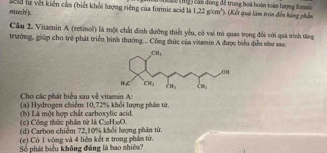 Dollale (mg) can dùng đề trung hoà hoàn toàn lượng formic
acld từ vết kiến cắn (biết khối lượng riêng của formic acid là
mười). 1,22g/cm^3) (Kết quả làm tròn đến hàng phần
Câu 2. Vitamin A (retinol) là một chất dinh dưỡng thiết yếu, có vai trò quan trọng đổi với quá trình tăng
trưởng, giúp cho trẻ phát triển bình thường... Công thức của vitamin A được biểu diễn như sau:
Cho các phát biểu sau về vitamin A:
(a) Hydrogen chiếm 10,72% khổi lượng phân tử.
(b) Là một hợp chất carboxylic acid.
(c) Công thức phân tử là C_20H_30O.
(d) Carbon chiếm 72,10% khổi lượng phân tử.
(e) Có 1 vòng và 4 liên kết π trong phân tử.
Số phát biểu không đúng là bao nhiêu?