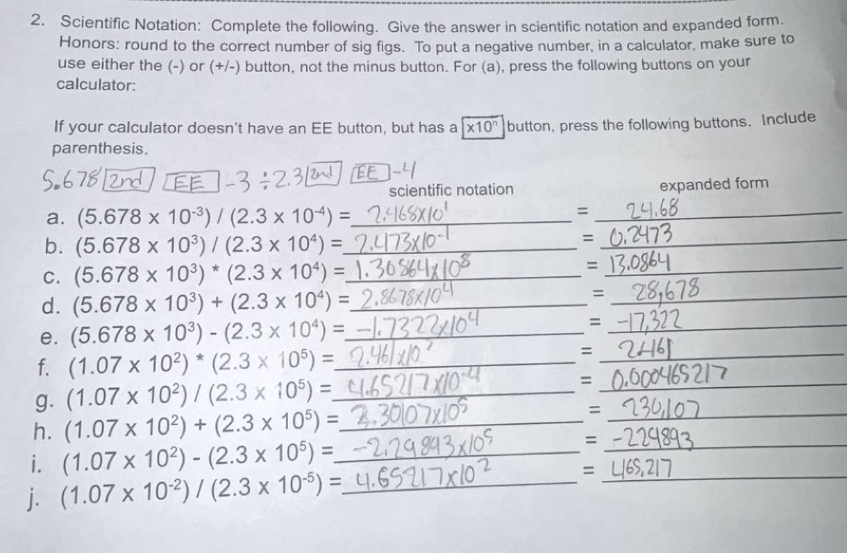 Scientific Notation: Complete the following. Give the answer in scientific notation and expanded form 
Honors: round to the correct number of sig figs. To put a negative number, in a calculator, make sure to 
use either the (-) or (+/-) button, not the minus button. For (a), press the following buttons on your 
calculator: 
If your calculator doesn't have an EE button, but has a * 10^n button, press the following buttons. Include 
parenthesis. 
scientific notation expanded form 
a. (5.678* 10^(-3))/(2.3* 10^(-4))= _ 
_= 
b. (5.678* 10^3)/(2.3* 10^4)= _ 
_= 
C. (5.678* 10^3)^*(2.3* 10^4)= _ =_ 
d. (5.678* 10^3)+(2.3* 10^4)= _ 
_= 
e. (5.678* 10^3)-(2.3* 10^4)= _ =_ 
f. (1.07* 10^2)^*(2.3* 10^5)= _ 
_= 
g. (1.07* 10^2)/(2.3* 10^5)= _ 
_= 
h. (1.07* 10^2)+(2.3* 10^5)= _ 
_= 
i. (1.07* 10^2)-(2.3* 10^5)= _ 
_= 
j. (1.07* 10^(-2))/(2.3* 10^(-5))= _ =_