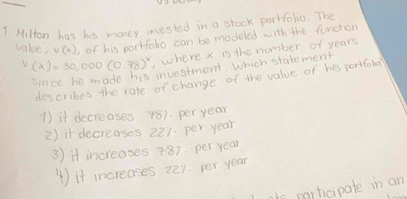 Milton has his money invested in a stock portfolio. The
value. v(x) of his portfolio can be modeled with the function
V(x)=30,000(0.78)^x ,where x is the number of years
since he made his investment. Which statement
describes the rate of change of the value of his portfoho?
1) it decreases 781. per year
2) it decreases 221. per year
3) it increases 781. per year
4) it increases 22y. per year
wats participate in an