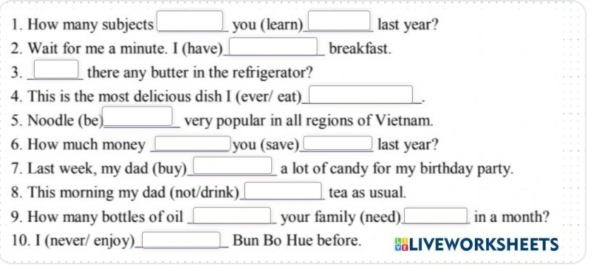 How many subjects □ you (learn) □ last year? 
2. Wait for me a minute. I (have) □ breakfast. 
3. □ there any butter in the refrigerator? 
4. This is the most delicious dish I (ever/ eat) _ x_□  
5. Noodle (be) □ _ very popular in all regions of Vietnam. 
6. How much money □ you (save) □ last year? 
7. Last week, my dad (buy) □ a lot of candy for my birthday party. 
8. This morning my dad (not/drink) □ tea as usual. 
9. How many bottles of oil □ your family (need) □ in a month? 
10. I (never/ enjoy) □ Bun Bo Hue before. HLIVEWORKSHEETS