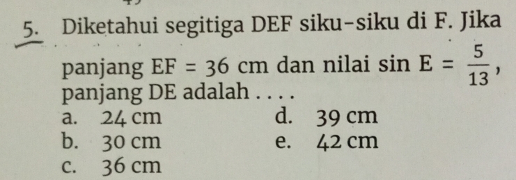 Diketahui segitiga DEF siku-siku di F. Jika
panjang EF=36cm dan nilai sin E= 5/13 , 
panjang DE adalah . . . .
a. 24 cm d. 39 cm
b. 30 cm e. 42 cm
c. 36 cm