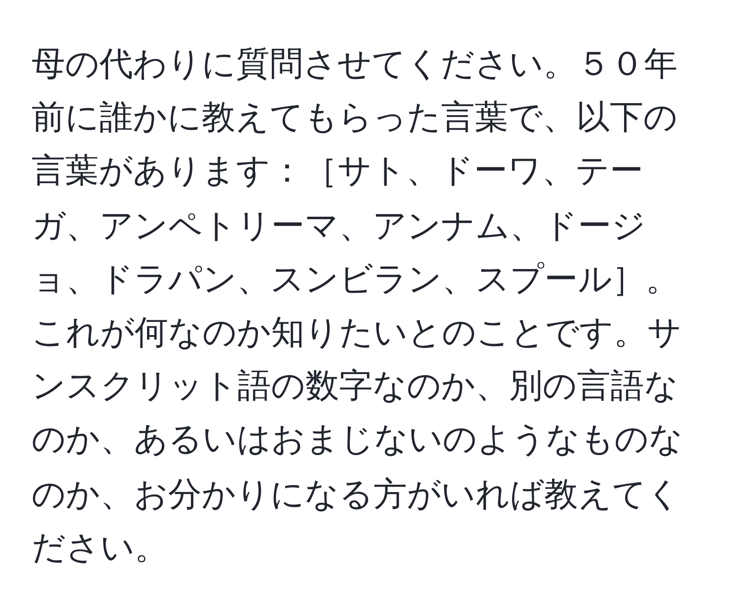 母の代わりに質問させてください。５０年前に誰かに教えてもらった言葉で、以下の言葉があります：［サト、ドーワ、テーガ、アンペトリーマ、アンナム、ドージョ、ドラパン、スンビラン、スプール］。これが何なのか知りたいとのことです。サンスクリット語の数字なのか、別の言語なのか、あるいはおまじないのようなものなのか、お分かりになる方がいれば教えてください。