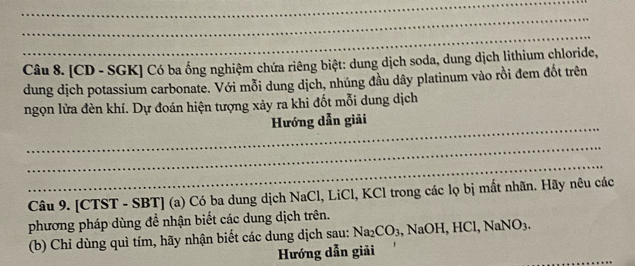 [CD - SGK] Có ba ống nghiệm chứa riêng biệt: dung dịch soda, dung dịch lithium chloride, 
dung dịch potassium carbonate. Với mỗi dung dịch, nhúng đầu dây platinum vào rồi đem đốt trên 
ngọn lửa đèn khí. Dự đoán hiện tượng xảy ra khi đốt mỗi dung dịch 
_ 
Hướng dẫn giải 
_ 
_ 
Câu 9. [CTST - SBT] (a) Có ba dung dịch NaCl, LiCl, KCl trong các lọ bị mất nhãn. Hãy nêu các 
phương pháp dùng đề nhận biết các dung dịch trên. 
(b) Chỉ dùng quì tím, hãy nhận biết các dung dịch sau: Na_2CO_3 , NaOH, HCl, NaNO3. 
_ 
Hướng dẫn giải