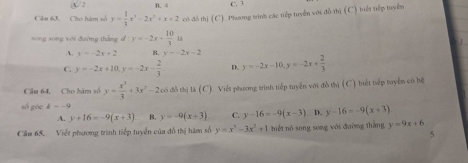 2 B. 4 C. 3.
Câu 63. Cho hàm số y= 1/3 x^3-2x^2+x+2 có đồ thị (C). Phương trình các tiếp tuyến với đồ thị (C) biết tiếp tuyển
song song với đường thẳng đ : y=-2x+ 10/3 1a
A. y=-2x+2 B. y=-2x-2
C. y=-2x+10, y=-2x- 2/3 .
D. y=-2x-10, y=-2x+ 2/3 
Câu 64. Cho hàm số y= x^3/3 +3x^2-2c6 đồ thị là (C). Viết phương trình tiếp tuyến với đồ thị (C) biết tiếp tuyến có hệ
số góc k=-9
A. y+16=-9(x+3). B. y=-9(x+3). C. y-16=-9(x-3). D. y-16=-9(x+3). 
Câu 65. Viết phương trình tiếp tuyến của đồ thị hàm số y=x^3-3x^2+1 biết nó song song với đường thắng y=9x+6
5