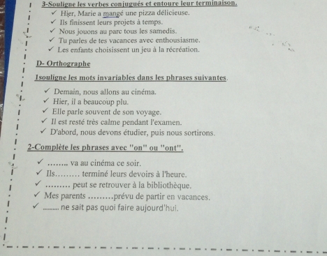 3-Souligne les verbes conjugués et entoure leur terminaison. 
Hier, Marie a mangé une pizza délicieuse. 
Ils finissent leurs projets à temps. 
Nous jouons au parc tous les samedis. 
Tu parles de tes vacances avec enthousiasme. 
Les enfants choisissent un jeu à la récréation. 
D- Orthographe 
1souligne les mots invariables dans les phrases suivantes 
Demain, nous allons au cinéma. 
Hier, il a beaucoup plu. 
Elle parle souvent de son voyage. 
Il est resté très calme pendant l'examen. 
D'abord, nous devons étudier, puis nous sortirons. 
2-Complète les phrases avec "on" ou "ont'. 
_va au cinéma ce soir. 
Ils_ terminé leurs devoirs à l'heure. 
_peut se retrouver à la bibliothèque. 
Mes parents _ prévu de partir en vacances. 
_ne sait pas quoi faire aujourd'hui.