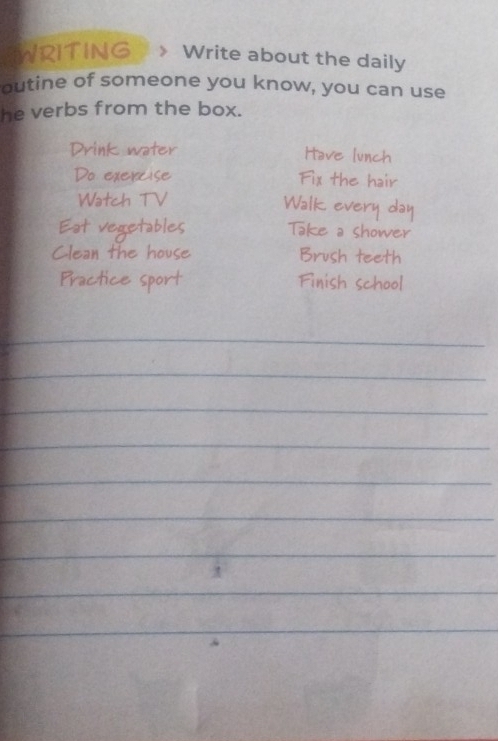 WRITING 》 Write about the daily 
outine of someone you know, you can use 
he verbs from the box. 
Drink water Have lunch 
Do exercise Fix the hair 
Watch TV 
Walk every day 
Eat vegetables Take a shower 
Clean the house Brush teeth 
Practice sport Finish school 
_ 
_ 
_ 
_ 
_ 
_ 
_ 
_ 
_ 
_ 
_ 
_ 
_