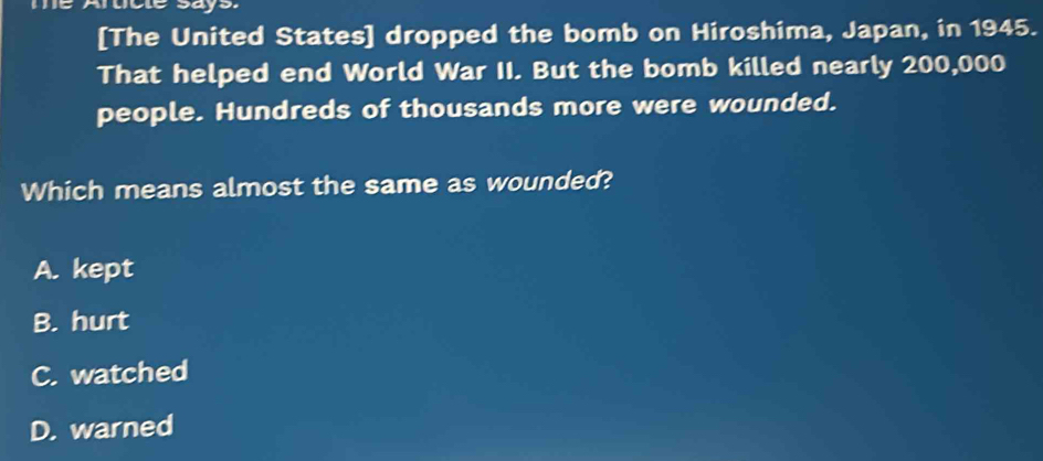 [The United States] dropped the bomb on Hiroshima, Japan, in 1945.
That helped end World War II. But the bomb killed nearly 200,000
people. Hundreds of thousands more were wounded.
Which means almost the same as wounded?
A. kept
B. hurt
C. watched
D. warned