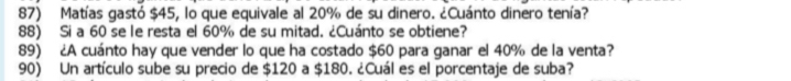 Matías gastó $45, lo que equivale al 20% de su dinero. ¿Cuánto dinero tenía? 
88) Si a 60 se le resta el 60% de su mitad. ¿Cuánto se obtiene? 
89) ¿A cuánto hay que vender lo que ha costado $60 para ganar el 40% de la venta? 
90) Un artículo sube su precio de $120 a $180. ¿Cuál es el porcentaje de suba?